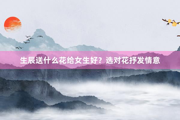 生辰送什么花给女生好？选对花抒发情意